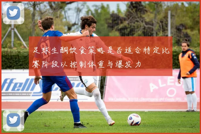 足球生酮饮食策略是否适合特定比赛阶段以控制体重与爆发力