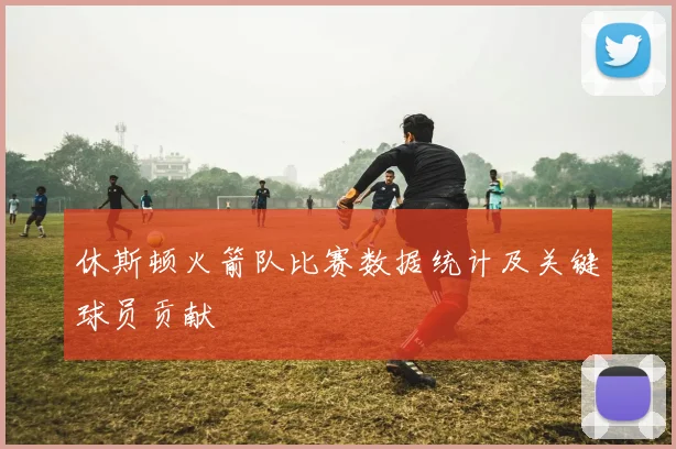 休斯顿火箭队比赛数据统计及关键球员贡献