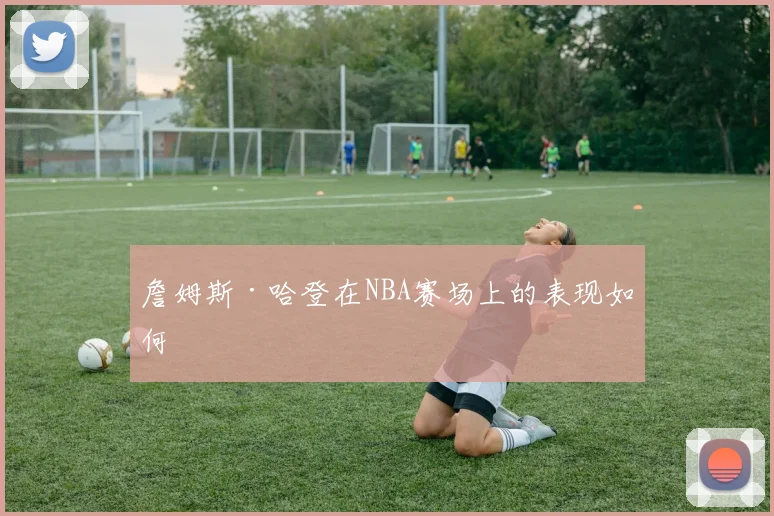 詹姆斯·哈登在NBA赛场上的表现如何