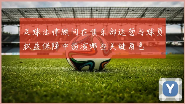 足球法律顾问在俱乐部运营与球员权益保障中扮演哪些关键角色