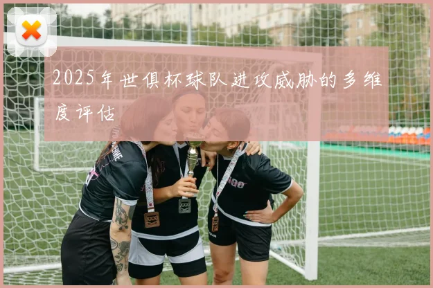 2025年世俱杯球队进攻威胁的多维度评估