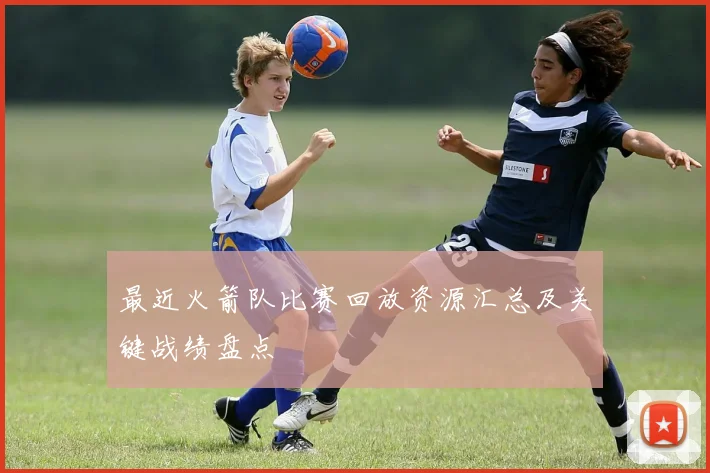 最近火箭队比赛回放资源汇总及关键战绩盘点