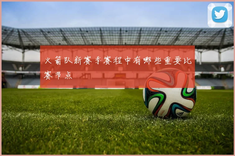 火箭队新赛季赛程中有哪些重要比赛节点